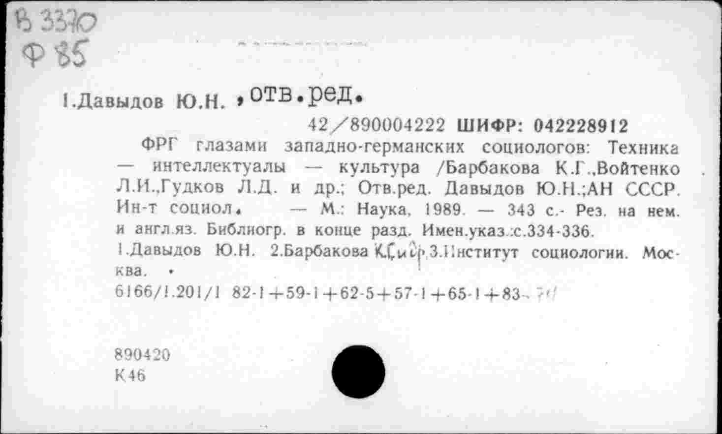 ﻿мяо
■ —
1.Давыдов Ю.Н. »ОТВ.реД.
42/890004222 ШИФР: 042228912
ФРГ глазами западно-германских социологов: Техника — интеллектуалы — культура /Барбакова К.Г.,Войтенко Л.И.,Гудков Л.Д. и др.; Отв.ред. Давыдов Ю.Н.;АН СССР. Ин-т социол *	— М.: Наука. 1989. — 343 с,- Рез. на нем.
и англ.яз. Библиогр. в конце разд. Имен.указ .с.334-336.
1 Давыдов Ю.Н. 2.Барбакова КХ/р З.Институт социологии. Москва. >
6166/1.201/1 82-1+59-1+62-5+57-14-65-1+83- 7''
890420
К46